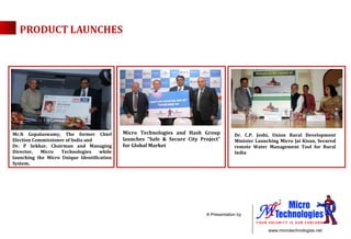 Mr.N Gopalaswamy, The former Chief Election Commissioner of India and  Dr. P Sekhar, Chairman and Managing Director, Micro Technologies while launching the Micro Unique Identification System. Dr. C.P. Joshi, Union Rural Development Minister Launching Micro Jai Kisan, Secured remote Water Management Tool for Rural India  Micro Technologies and Hash Group launches “Safe & Secure City Project” for Global Market  