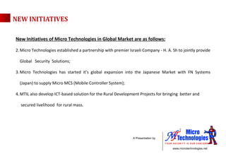 New Initiatives of Micro Technologies in Global Market are as follows: Micro Technologies established a partnership with premier Israeli Company - H. A. Sh to jointly provide Global  Security  Solutions; Micro Technologies has started it’s global expansion into the Japanese Market with FN Systems (Japan) to supply Micro MCS (Mobile Controller System); MTIL also develop ICT-based solution for the Rural Development Projects for bringing  better and  secured livelihood  for rural mass. 