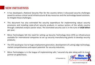 It has developed a National Security Plan for the country where it discussed security challenges posed to various critical social infrastructures & key resources and the technology-based solutions  to mitigate those challenges; This document has also estimated the security expenditure for implementing robust security provisions and installing state-of-art security products in various sectors of the whole country through a detailed analysis (sector wise). The estimated security cost is in the tune of  US$8 billion  per year; Micro Technologies felt the need for setting up Security Technology Zone (STZ) as infrastructure available for international companies to set up security manufacturing plants to develop security products; The STZ would give rise to huge employment generation, development of cutting edge technology, market competitiveness and export potential  for security industries; Micro Technologies is in the league of implementing safe / secured city plan along with its Israeli partner on global basis.  