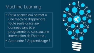 Machine Learning
• Est la science qui permet a
une machine d’apprendre
toute seule grâce aux
données sans être
programmé ou sans aucune
intervention de l’homme .
• Apprendre ? Apprentissage ?
 