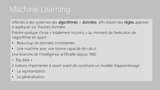 Machine Learning
Affectés à des systèmes des algorithmes + données afin d’avoir des règles apprises
à appliquer sur d’autres données .
Prédire quelque chose « totalement inconnu » au moment de l’exécution de
l’algorithme en ayant :
• Beaucoup de données consistantes
• Une machine avec une bonne capacité de calcul
Une branche de l’intelligence artificielle depuis 1960
« Big data »
2 notions importantes à savoir avant de construire un modèle d’apprentissage :
• La représentation
• La généralisation
 