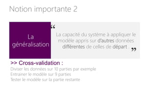 La
généralisation
La capacité du système à appliquer le
modèle appris sur d’autres données
différentes de celles de départ .
“
”
>> Cross-validation :
Diviser les données sur 10 parties par exemple
Entrainer le modèle sur 9 parties
Tester le modèle sur la partie restante
Notion importante 2
 
