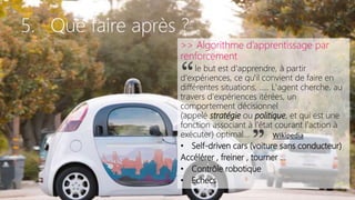 5. Que faire après ?
>> Algorithme d’apprentissage par
renforcement
le but est d'apprendre, à partir
d'expériences, ce qu'il convient de faire en
différentes situations, ….. L'agent cherche, au
travers d'expériences itérées, un
comportement décisionnel
(appelé stratégie ou politique, et qui est une
fonction associant à l'état courant l'action à
exécuter) optimal…
• Self-driven cars (voiture sans conducteur)
Accélérer , freiner , tourner …
• Contrôle robotique
• Echecs
“
” Wikipedia
 