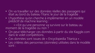 • On va travailler sur des données réelles des passagers qui
était au bord du bateau Titanic le jour de la tragédie .
• L’hypothèse qu’on cherche à implémenter en un modèle
prédictif de machine learning :
>>Est qu’une personne va survivre sur le bateau au
moment de la tragédie ou non ?
• On peut télécharger ces données à partir du site Kaggle.com
dans le volet compétitions.
• Ces données sont issues de « Encyclopedia Titanica » .
• Les critères des personnes (données) utilisées dans le modèle
sont :
 