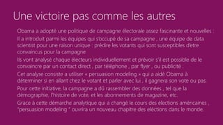 Une victoire pas comme les autres
Obama a adopté une politique de campagne électorale assez fascinante et nouvelles :
Il a introduit parmi les équipes qui s’occupé de sa campagne , une équipe de data
scientist pour une raison unique : prédire les votants qui sont susceptibles d’etre
convaincus pour la campagne
Ils vont analysé chaque électeurs individuellement et prévoir s’il est possible de le
convaincre par un contact direct , par téléphone , par flyer , ou publicité .
Cet analyse consiste a utiliser « persuasion modeling » qui a aidé Obama à
déterminer si en allant chez le votant et parler avec lui , il gagnera son vote ou pas.
Pour cette initiative, la campagne a dû rassembler des données , tel que la
démographie, l'histoire de vote, et les abonnements de magazine, etc.
Grace à cette démarche analytique qui a changé le cours des élections américaines ,
“persuasion modeling “ ouvrira un nouveau chapitre des eléctions dans le monde.
 