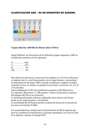 103
CLASIFICACIÓN ABO – Rh EN DONANTES DE SANGRE:
Tarjeta DiaClon ABO/Rh for Donors (Id-n°:51011)
Según Mollison, las frecuencias de los diferentes grupos sanguíneos ABO en
la población caucásica son las siguientes:
O……………. 46%
A……………. 41%
B…………… 9%
AB…………. 4%
Para detectar la presencia o ausencia de los antígenos A y B en los eritrocitos,
se emplean anti-A y anti-B que pueden ser de origen humano o monoclonal.
La determinación del grupo ABO no puede considerarse completa sin haber
sometido al suero en estudio a la prueba inversa frente a eritrocitos A1, A2, B
y O conocidos.
Aproximadamente el 85% de la población caucásica es Rh (D) positiva.
La expresión “Rh positivo” o “Rh negativo” alude a la presencia o ausencia
del antígeno Rh (D) en los eritrocitos.
La determinación puede realizarse empleando suero reactivo anti-D que
puede ser de origen humano o monoclonal.
La sensibilidad del ID-System permite la detección directa de la mayoría de
los casos con fenotipo D débil.
Las recomendaciones actuales para la determinación de Rh D sugieren que,
para los receptores de transfusiones y pacientes antenatales, los reactivos anti-
D no deberían detectar el fenotipo DVI.
 