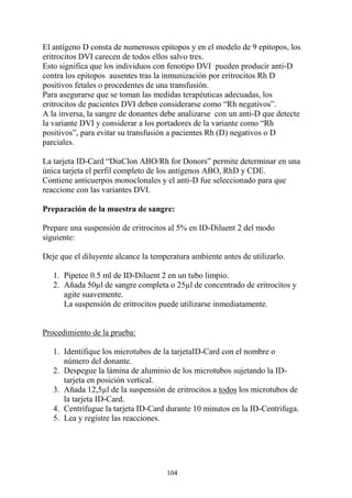 104
El antígeno D consta de numerosos epitopos y en el modelo de 9 epitopos, los
eritrocitos DVI carecen de todos ellos salvo tres.
Esto significa que los individuos con fenotipo DVI pueden producir anti-D
contra los epitopos ausentes tras la inmunización por eritrocitos Rh D
positivos fetales o procedentes de una transfusión.
Para asegurarse que se toman las medidas terapéuticas adecuadas, los
eritrocitos de pacientes DVI deben considerarse como “Rh negativos”.
A la inversa, la sangre de donantes debe analizarse con un anti-D que detecte
la variante DVI y considerar a los portadores de la variante como “Rh
positivos”, para evitar su transfusión a pacientes Rh (D) negativos o D
parciales.
La tarjeta ID-Card “DiaClon ABO/Rh for Donors” permite determinar en una
única tarjeta el perfil completo de los antígenos ABO, RhD y CDE.
Contiene anticuerpos monoclonales y el anti-D fue seleccionado para que
reaccione con las variantes DVI.
Preparación de la muestra de sangre:
Prepare una suspensión de eritrocitos al 5% en ID-Diluent 2 del modo
siguiente:
Deje que el diluyente alcance la temperatura ambiente antes de utilizarlo.
1. Pipetee 0.5 ml de ID-Diluent 2 en un tubo limpio.
2. Añada 50µl de sangre completa o 25µl de concentrado de eritrocitos y
agite suavemente.
La suspensión de eritrocitos puede utilizarse inmediatamente.
Procedimiento de la prueba:
1. Identifique los microtubos de la tarjetaID-Card con el nombre o
número del donante.
2. Despegue la lámina de aluminio de los microtubos sujetando la ID-
tarjeta en posición vertical.
3. Añada 12,5µl de la suspensión de eritrocitos a todos los microtubos de
la tarjeta ID-Card.
4. Centrifugue la tarjeta ID-Card durante 10 minutos en la ID-Centrifuga.
5. Lea y registre las reacciones.
 
