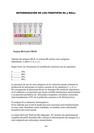 109
DETERMINACIÓN DE LOS FENOTIPOS Rh y KELL:
Tarjeta ID-Card # 50110
Además del antígeno Rh D, el sistema Rh incluye otros antígenos
importantes, a saber: C, E, c y e.
Según Issitt, sus frecuencias en la población caucásica son las siguientes:
C ………. 70%
c ………. 80%
E ………. 30%
e………. 98%
La presencia de uno de estos antígenos en los eritrocitos puede estimular la
producción de anticuerpos en sujetos carentes de los antígenos C, c, E y e.
Por consiguiente la determinación de los fenotipos Rh resulta de importancia
en el embarazo o en pacientes que hayan recibido transfusiones anteriormente
y en pacientes portadores de anticuerpos irregulares circulantes coinocidos.
Aproximadamente el 9% de la población caucásica es K (Kell) positiva.
El antígeno K es altamente inmunogénico.
Se ha indicado que el anti K puede provocar reacciones post-transfusionales
severas, tanto inmediatas como retardadas, así también como enfermedad
hemolítica del recién nacido.
La tarjeta ID-Card “DiaClon Rh subgroups +K” permite una determinación
completa del perfil fenotípico Rh e incluye la determinación del antígeno K y
está compuesta por anticuerpos monoclonales.
 