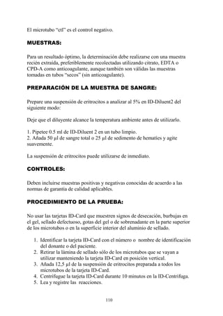 110
El microtubo “ctl” es el control negativo.
MUESTRAS:
Para un resultado óptimo, la determinación debe realizarse con una muestra
recién extraída, preferiblemente recolectadas utilizando citrato, EDTA o
CPD-A como anticoagulante, aunque también son válidas las muestras
tomadas en tubos “secos” (sin anticoagulante).
PREPARACIÓN DE LA MUESTRA DE SANGRE:
Prepare una suspensión de eritrocitos a analizar al 5% en ID-Diluent2 del
siguiente modo:
Deje que el diluyente alcance la temperatura ambiente antes de utilizarlo.
1. Pipetee 0.5 ml de ID-Diluent 2 en un tubo limpio.
2. Añada 50 µl de sangre total o 25 µl de sedimento de hematíes y agite
suavemente.
La suspensión de eritrocitos puede utilizarse de inmediato.
CONTROLES:
Deben incluirse muestras positivas y negativas conocidas de acuerdo a las
normas de garantía de calidad aplicables.
PROCEDIMIENTO DE LA PRUEBA:
No usar las tarjetas ID-Card que muestren signos de desecación, burbujas en
el gel, sellado defectuoso, gotas del gel o de sobrenadante en la parte superior
de los microtubos o en la superficie interior del aluminio de sellado.
1. Identificar la tarjeta ID-Card con el número o nombre de identificación
del donante o del paciente.
2. Retirar la lámina de sellado sólo de los microtubos que se vayan a
utilizar manteniendo la tarjeta ID-Card en posición vertical.
3. Añada 12,5 µl de la suspensión de eritrocitos preparada a todos los
microtubos de la tarjeta ID-Card.
4. Centrifugue la tarjeta ID-Card durante 10 minutos en la ID-Centrifuga.
5. Lea y registre las reacciones.
 