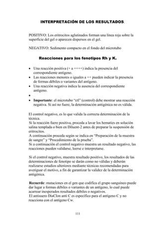 111
INTERPRETACIÓN DE LOS RESULTADOS.
POSITIVO: Los eritrocitos aglutinados forman una línea roja sobre la
superficie del gel o aparecen dispersos en el gel.
NEGATIVO: Sedimento compacto en el fondo del microtubo
Reacciones para los fenotipos Rh y K.
 Una reacción positiva (+ a ++++) indica la presencia del
correspondiente antígeno.
 Las reacciones menores o iguales a ++ pueden indicar la presencia
de formas débiles o variantes del antígeno.
 Una reacción negativa indica la ausencia del correspondiente
antígeno.

 Importante: el microtubo “ctl” (control) debe mostrar una reacción
negativa. Si así no fuere, la determinación antigénica no es válida.
El control negativo, es lo que valida la correcta determinación de la
técnica.
Si la reacción fuere positiva, proceda a lavar los hematíes en solución
salina templada o bien en Diluent-2 antes de preparar la suspensión de
eritrocitos.
A continuación proceda según se indica en “Preparación de la muestra
de sangre” y “Procedimiento de la prueba”.
Si a continuación el control negativo muestra un resultado negativo, las
reacciones pueden validarse, leerse e interpretarse.
Si el control negativo, muestra resultado positivo, los resultados de las
determinaciones de fenotipo se darán como no válidas y deberán
realizarse estudios ulteriores mediante técnicas recomendadas para
averiguar el motivo, a fin de garantizar la validez de la determinación
antigénica.
Recuerde: mutaciones en el gen que codifica el grupo sanguíneo puede
dar lugar a formas débiles o variantes de un antígeno, lo cual puede
acarrear inesperados resultados débiles o negativos.
El antisuero DiaClon anti C es específico para el antígeno C y no
reacciona con el antígeno Cw.
 