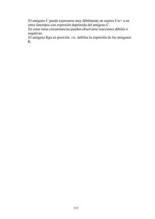112
El antígeno C puede expresarse muy débilmente en sujetos Cw+ o en
otros fenotipos con expresión deprimida del antígeno C.
En estas raras circunstancias pueden observarse reacciones débiles o
negativas.
El antígeno Kpa en posición cis debilita la expresión de los antígenos
K.
 