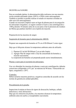 114
MUESTRA de SANGRE:
Para un resultado óptimo, la determinación debe realizarse con una muestra
recién extraída utilizando citrato, EDTA o CPDA como anticoagulante.
También es posible es posible realizar el estudio en muestras extraídas en
tubo seco (sin anticoagulante).
Cuando sea necesario emplear suero en lugar de plasma para la investigación
de anticuerpos irregulares, se sugiere someter el suero a una centrifugación a
1500 g durante 10 minutos antes de su uso para evitar la presencia de residuos
de fibrina que podrían interferir con el patrón de reacción.
Preparación de las muestras de sangre:
Suspensión de hematíes para la determinación ABO/D.
Preparar una suspensión de hematíes al 5% en el ID-Diluent 2 como sigue:
Deje que el diluyente alcance la temperatura ambiente antes de utilizarlo.
1. Pipetear 0.5 ml del ID-Diluent 2 en un tubo limpio.
2. Agregar 50µl de sangre total o 25µl de concentrado de hematíes y
mezclar suavemente.
La suspensión de hematíes así preparada puede usarse inmediatamente.
Plasma o suero para el escrutinio de anticuerpos.
Una vez obtenidas las muestras de plasma o suero por centrifugación, deberán
conservarse refrigeradas a 4°C por un máximo de 48 horas. Transcurrido ese
lapso, congelarlas a -20°C.
Controles:
Deben incluirse muestras positivas y negativas conocidas de acuerdo con las
normas de garantía de calidad aplicables.
Procedimiento de la prueba:
Inspeccione la tarjeta en busca de signos de desecación, burbujas, sellado
defectuoso y otras alteraciones.
Deje que los eritrocitos de prueba y las muestras alcancen la temperatura
ambiente antes de usarlos y resuspéndalos suavemente.
 