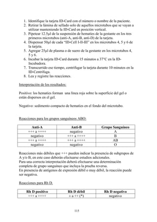 115
1. Identifique la tarjeta ID-Card con el número o nombre de la paciente.
2. Retirar la lámina de sellado solo de aquellos microtubos que se vayan a
utilizar manteniendo la ID-Card en posición vertical.
3. Pipetear 12.5µl de la suspensión de hematíes de la gestante en los tres
primeros microtubos (anti-A, anti-B, anti-D) de la tarjeta.
4. Dispensar 50µl de cada “ID-Cell I-II-III” en los microtubos 4, 5 y 6 de
la tarjeta.
5. Agregar 25µl de plasma o de suero de la gestante en los microtubos 4,
5 y 6.
6. Incubar la tarjeta ID-Card durante 15 minutos a 37°C en la ID-
Incubadora.
7. Transcurrido ese tiempo, centrifugar la tarjeta durante 10 minutos en la
ID-Centrífuga.
8. Lea y registre las reacciones.
Interpretación de los resultados:
Positivo: los hematíes forman una línea roja sobre la superficie del gel o
están dispersos en el gel.
Negativo: sedimento compacto de hematíes en el fondo del microtubo.
Reacciones para los grupos sanguíneos ABO:
Anti-A Anti-B Grupo Sanguíneo
+++ a ++++ negativo A
negativo +++ a ++++ B
+++ a ++++ +++ a ++++ AB
negativo negativo O
Reacciones más débiles que +++ pueden indicar la presencia de subgrupos de
A y/o B, en este caso deberán efectuarse estudios adicionales.
Para una correcta interpretación deberá efectuarse una determinación
completa de grupo sanguíneo que incluya la prueba reversa.
En presencia de antígenos de expresión débil o muy débil, la reacción puede
ser negativa.
Reacciones para Rh D.
Rh D positivo Rh D débil Rh D negativo
+++ a ++++ ± a ++ (*) negativo
 