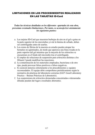 117
LIMITACIONES EN LOS PROCEDIMIENTOS REALIZADOS
EN LAS TARJETAS ID-Card
Todas las técnicas detalladas en los diferentes apartados de esta obra,
presentan eventuales limitaciones. Por tanto, se aconseja leer atentamente
los siguientes puntos:
a. Las tarjetas ID-Card que muestren burbujas de aire en el gel o gotas en
la parte superior de los microtubos y/o de la lámina de sellado, deben
ser centrifugadas antes de usarlas.
b. Los restos de fibrina de la muestra en estudio pueden atrapar los
hematíes no aglutinados, de modo que aparezca una línea rosada en la
parte superior del gel mientras que la mayoría de los eritrocitos se
encuentran en el fondo del microtubo tras el centrifugado.
c. El empleo de soluciones de suspensión para eritrocitos distintas a los
Diluent 2 puede modificar las reacciones.
d. La contaminación de los materiales empleados, bacteriana o de otro
tipo, puede provocar falsos positivos o falsos negativos.
e. Es esencial atenerse estrictamente a los procedimientos y equipos
recomendados. El equipo debe comprobarse periódicamente según la
normativa de prácticas de laboratorio correctas (GLP: Good Laboratory
Practice – Buenas Prácticas de Laboratorio).
f. Las suspensiones de eritrocitos demasiadas concentradas o demasiadas
diluidas pueden dar lugar a resultados aberrantes.
 