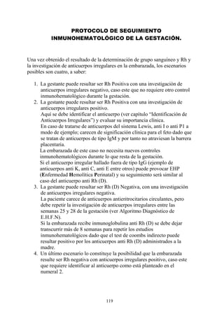 119
PROTOCOLO DE SEGUIMIENTO
INMUNOHEMATOLÓGICO DE LA GESTACIÓN.
Una vez obtenido el resultado de la determinación de grupo sanguíneo y Rh y
la investigación de anticuerpos irregulares en la embarazada, los escenarios
posibles son cuatro, a saber:
1. La gestante puede resultar ser Rh Positiva con una investigación de
anticuerpos irregulares negativo, caso este que no requiere otro control
inmunohematológico durante la gestación.
2. La gestante puede resultar ser Rh Positiva con una investigación de
anticuerpos irregulares positivo.
Aquí se debe identificar el anticuerpo (ver capítulo “Identificación de
Anticuerpos Irregulares”) y evaluar su importancia clínica.
En caso de tratarse de anticuerpos del sistema Lewis, anti I o anti P1 a
modo de ejemplo; carecen de significación clínica para el feto dado que
se tratan de anticuerpos de tipo IgM y por tanto no atraviesan la barrera
placentaria.
La embarazada de este caso no necesita nuevos controles
inmunohematológicos durante lo que resta de la gestación.
Si el anticuerpo irregular hallado fuera de tipo IgG (ejemplo de
anticuerpos anti K, anti C, anti E entre otros) puede provocar EHP
(Enfermedad Hemolítica Perinatal) y su seguimiento será similar al
caso del anticuerpo anti Rh (D).
3. La gestante puede resultar ser Rh (D) Negativa, con una investigación
de anticuerpos irregulares negativa.
La paciente carece de anticuerpos antieritrocitarios circulantes, pero
debe repetir la investigación de anticuerpos irregulares entre las
semanas 25 y 28 de la gestación (ver Algoritmo Diagnóstico de
E.H.F.N).
Si la embarazada recibe inmunoglobulina anti Rh (D) se debe dejar
transcurrir más de 8 semanas para repetir los estudios
inmunohematológicos dado que el test de coombs indirecto puede
resultar positivo por los anticuerpos anti Rh (D) administrados a la
madre.
4. Un último escenario lo constituye la posibilidad que la embarazada
resulte ser Rh negativa con anticuerpos irregulares positivo, caso este
que requiere identificar al anticuerpo como está planteado en el
numeral 2.
 