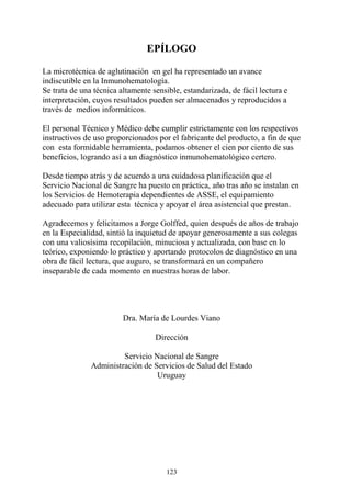 123
EPÍLOGO
La microtécnica de aglutinación en gel ha representado un avance
indiscutible en la Inmunohematología.
Se trata de una técnica altamente sensible, estandarizada, de fácil lectura e
interpretación, cuyos resultados pueden ser almacenados y reproducidos a
través de medios informáticos.
El personal Técnico y Médico debe cumplir estrictamente con los respectivos
instructivos de uso proporcionados por el fabricante del producto, a fin de que
con esta formidable herramienta, podamos obtener el cien por ciento de sus
beneficios, logrando así a un diagnóstico inmunohematológico certero.
Desde tiempo atrás y de acuerdo a una cuidadosa planificación que el
Servicio Nacional de Sangre ha puesto en práctica, año tras año se instalan en
los Servicios de Hemoterapia dependientes de ASSE, el equipamiento
adecuado para utilizar esta técnica y apoyar el área asistencial que prestan.
Agradecemos y felicitamos a Jorge Golffed, quien después de años de trabajo
en la Especialidad, sintió la inquietud de apoyar generosamente a sus colegas
con una valiosísima recopilación, minuciosa y actualizada, con base en lo
teórico, exponiendo lo práctico y aportando protocolos de diagnóstico en una
obra de fácil lectura, que auguro, se transformará en un compañero
inseparable de cada momento en nuestras horas de labor.
Dra. María de Lourdes Viano
Dirección
Servicio Nacional de Sangre
Administración de Servicios de Salud del Estado
Uruguay
 