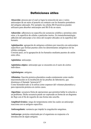 124
Definiciones útiles
Absorción: proceso por el cual se logra la remoción de uno o varios
anticuerpos de un suero al ponerlo en contacto con los hematíes portadores
del antígeno adecuado. Por ejemplo; las células Rh D positivas pueden
utilizarse para absorber anticuerpos anti Rh D de un suero.
Adsorción: adherencia no específica de sustancias solubles y proteínas entre
otras, a la superficie de células o partículas inertes. En inmunohematología:
adhesión del anticuerpo a los sitios del receptor ubicados en la superficie del
hematíe.
Aglutinación: agregación de antígenos celulares por reacción con anticuerpos
específicos que forman puentes entre los determinantes antigénicos de las
células contiguas.
Consiste pues, en la agrupación de los hematíes mediante puentes de unión
entre ellos.
Aglutinina: anticuerpo.
Aglutinina atípica: anticuerpo que se encuentra en el suero de ciertos
individuos.
Aglutinógeno: antígeno.
Albúmina: fracción proteica plasmática usada comúnmente como medio
macromolecular en la incubación de las pruebas de laboratorio, que
disminuye el llamada “potencial Z”.
Como hemoderivado se la utiliza como expansor del volumen plasmático y
para reposición proteica en ciertos casos.
Algoritmo: secuencia finita de operaciones que permiten hallar la solución a
un problema. Dicha secuencia puede ser expresada en forma de un diagrama
de flujo con el fin de seguirlo de una forma más sencilla.
Amplitud térmica: rango de temperaturas entre las cuales un anticuerpo
reacciona con su antígeno específico.
Anticoagulante: sustancia que impide la coagulación sanguínea.
Anticuerpo: proteína sintetizada por el organismo en respuesta a la
introducción de algún antígeno.
 
