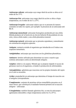 125
Anticuerpo caliente: anticuerpo cuyo rango ideal de acción se ubica en el
orden de los 37°C.
Anticuerpo frío: anticuerpo cuyo rango ideal de acción se ubica a bajas
temperaturas, en el orden de los 5 y 25°C.
Anticuerpo irregular: anticuerpo atípico que no se presenta de manera
constante en todos los sujetos, por ejemplo: la presencia de un anticuerpo anti
Rh D.
Anticuerpo monoclonal: anticuerpo homogéneo producido por una célula
híbrida producto de la fusión de un clon de linfocito B descendiente de una
sola y única célula madre y una célula plasmática tumoral.
Anticuerpo natural: anticuerpo que se presenta espontánea y naturalmente
sin estimulación antigénica aparente.
Antígeno: sustancia extraña al organismo que introducida en él induce una
respuesta inmunitaria.
Antiglobulina: anticuerpo que reacciona con las globulinas plasmáticas.
Antisuero: término utilizado para denominar un suero o reactivo que
contiene anticuerpos contra un determinado antígeno.
Aséptico: relativo a la asepsia. Método que se propone impedir el acceso de
gérmenes nocivos al organismo, evitando la producción de enfermedades.
Autoaglutinina: aglutinina que reacciona con los propios hematíes del sujeto
en el cual se encuentra.
Avidez: propiedad de un anticuerpo que determina el tiempo de reacción con
el antígeno correspondiente.
Complemento: conjunto de proteínas séricas termolábiles presentes en el
suero fresco, que constituyen el mediador humoral primario de la reacción
antígeno – anticuerpo.
Crioaglutinina: también llamada aglutinina fría, se trata de anticuerpos
aglutinantes detectables a bajas temperaturas (entre los 4 a 25°C).
 