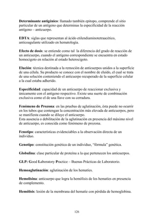 126
Determinante antigénico: llamado también epitopo, comprende el sitio
particular de un antígeno que determinas la especificidad de la reacción
antígeno – anticuerpo.
EDTA: siglas que representan al ácido etilendiaminotetraacético,
anticoagulante utilizado en hematología.
Efecto de dosis: se entiende como tal la diferencia del grado de reacción de
un anticuerpo, cuando el antígeno correspondiente se encuentra en estado
homocigoto en relación al estado heterocigoto.
Elución: técnica destinada a la remoción de anticuerpos unidos a la superficie
de una célula. Su producto se conoce con el nombre de eluído, el cual se trata
de una solución conteniendo el anticuerpo recuperado de la superficie celular
a la cual estaba adherido.
Especificidad: capacidad de un anticuerpo de reaccionar exclusiva y
únicamente con el antígeno respectivo. Existe una suerte de combinación
exclusiva como el de una llave con su cerradura.
Fenómeno de Prozona: en las pruebas de aglutinación, ésta puede no ocurrir
en los tubos que contengan la concentración más elevada de anticuerpos, pero
se manifiesta cuando se diluye el anticuerpo.
Esta ausencia o debilitación de la aglutinación en presencia del máximo nivel
de anticuerpo, es conocida como fenómeno de prozona.
Fenotipo: características evidenciables a la observación directa de un
individuo.
Genotipo: constitución genética de un individuo, “fórmula” genética.
Globulina: clase particular de proteína a la que pertenecen los anticuerpos.
GLP: Good Laboratory Practice – Buenas Prácticas de Laboratorio.
Hemoaglutinación: aglutinación de los hematíes.
Hemolisina: anticuerpo que logra la hemólisis de los hematíes en presencia
de complemento.
Hemólisis: lesión de la membrana del hematíe con pérdida de hemoglobina.
 
