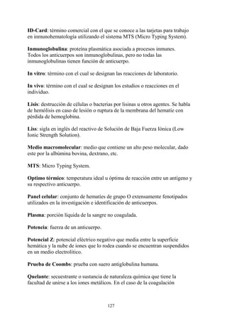 127
ID-Card: término comercial con el que se conoce a las tarjetas para trabajo
en inmunohematología utilizando el sistema MTS (Micro Typing System).
Inmunoglobulina: proteína plasmática asociada a procesos inmunes.
Todos los anticuerpos son inmunoglobulinas, pero no todas las
inmunoglobulinas tienen función de anticuerpo.
In vitro: término con el cual se designan las reacciones de laboratorio.
In vivo: término con el cual se designan los estudios o reacciones en el
individuo.
Lisis: destrucción de células o bacterias por lisinas u otros agentes. Se habla
de hemólisis en caso de lesión o ruptura de la membrana del hematíe con
pérdida de hemoglobina.
Liss: sigla en inglés del reactivo de Solución de Baja Fuerza Iónica (Low
Ionic Strength Solution).
Medio macromolecular: medio que contiene un alto peso molecular, dado
este por la albúmina bovina, dextrano, etc.
MTS: Micro Typing System.
Optimo térmico: temperatura ideal u óptima de reacción entre un antígeno y
su respectivo anticuerpo.
Panel celular: conjunto de hematíes de grupo O extensamente fenotipados
utilizados en la investigación e identificación de anticuerpos.
Plasma: porción líquida de la sangre no coagulada.
Potencia: fuerza de un anticuerpo.
Potencial Z: potencial eléctrico negativo que media entre la superficie
hemática y la nube de iones que lo rodea cuando se encuentran suspendidos
en un medio electrolítico.
Prueba de Coombs: prueba con suero antiglobulina humana.
Quelante: secuestrante o sustancia de naturaleza química que tiene la
facultad de unirse a los iones metálicos. En el caso de la coagulación
 