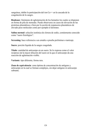 128
sanguínea, inhibe la participación del ion Ca++ en la cascada de la
coagulación de la sangre.
Rouleaux: fenómeno de aglomeración de los hematíes los cuales se disponen
en forma de pila de monedas. Puede observarse en casos de elevación de las
proteínas plasmáticas o bien por la acción de expansores plasmáticos de
elevado peso molecular como por ejemplo el dextrano.
Salina normal: solución isotónica de clorura de sodio, comúnmente conocido
como “suero fisiológico”.
Screening: hace referencia a un estudio o prueba preliminar o tamizaje.
Suero: porción líquida de la sangre coagulada.
Título: cantidad de anticuerpo en un suero. Se lo expresa como el valor
recíproco de la mayor dilución del suero en la que el anticuerpo da una
reacción de aglutinación visible.
Variante: tipo diferente, forma rara.
Zona de equivalencia: zona óptima de concentración de antígeno y
anticuerpo en la cual se forman complejos, sin dejar antígeno ni anticuerpo
sobrante.
 