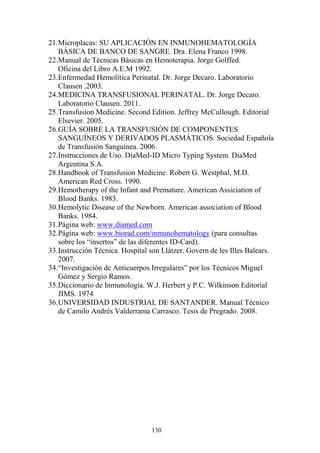 130
21.Microplacas: SU APLICACIÓN EN INMUNOHEMATOLOGÍA
BÁSICA DE BANCO DE SANGRE. Dra. Elena Franco 1998.
22.Manual de Técnicas Básicas en Hemoterapia. Jorge Golffed.
Oficina del Libro A.E.M 1992.
23.Enfermedad Hemolítica Perinatal. Dr. Jorge Decaro. Laboratorio
Clausen .2003.
24.MEDICINA TRANSFUSIONAL PERINATAL. Dr. Jorge Decaro.
Laboratorio Clausen. 2011.
25.Transfusion Medicine. Second Edition. Jeffrey McCullough. Editorial
Elsevier. 2005.
26.GUÍA SOBRE LA TRANSFUSIÓN DE COMPONENTES
SANGUÍNEOS Y DERIVADOS PLASMÁTICOS. Sociedad Española
de Transfusión Sanguínea. 2006.
27.Instrucciones de Uso. DiaMed-ID Micro Typing System. DiaMed
Argentina S.A.
28.Handbook of Transfusion Medicine. Robert G. Westphal, M.D.
American Red Cross. 1990.
29.Hemotherapy of the Infant and Premature. American Assiciation of
Blood Banks. 1983.
30.Hemolytic Disease of the Newborn. American association of Blood
Banks. 1984.
31.Página web: www.diamed.com
32.Página web: www.biorad.com/inmunohematology (para consultas
sobre los “insertos” de las diferentes ID-Card).
33.Instrucción Técnica. Hospital son Llátzer. Govern de les Illes Balears.
2007.
34.“Investigación de Anticuerpos Irregulares” por los Técnicos Miguel
Gómez y Sergio Ramos.
35.Diccionario de Inmunología. W.J. Herbert y P.C. Wilkinson Editorial
JIMS. 1974
36.UNIVERSIDAD INDUSTRIAL DE SANTANDER. Manual Técnico
de Camilo Andrés Valderrama Carrasco. Tesis de Pregrado. 2008.
 