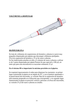 14
VOLÚMENES A DISPENSAR
ID-PIPETOR FP-4
Se trata de volúmenes de suspensiones de hematíes y plasma (o suero) muy
pequeños dispensados por pipetas que descargan volúmenes prefijados.
50 µl de suspensión de hematíes y 25 µl de suero o plasma.
En las tradicionales pruebas en tubo, el volumen de suero o plasma a utilizar
es de 2 gotas dispensadas por pipeta Pasteur (lo que equivale a 100 µl), en
tanto que para esta microtécnica se necesitan solamente 25 µl.
En el sistema ID es importante la máxima precisión en el pipeteo.
Se respetará rigurosamente el orden para dispensar los reactantes: en primer
lugar sosteniendo la pipeta en un ángulo de 45° y con el puntero apuntando a
la pared lateral del microtubo, se verterán 50µl de la suspensión de hematíes
(previamente preparada en el diluyente que corresponda) y en segundo lugar,
manteniendo la pipeta en posición vertical y próximo a la boca del microtubo,
se verterán 25 µl del suero o plasma en estudio.
 