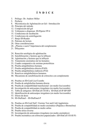 131
Í N D I C E
3. Prólogo: Dr. Andrew Miller
5. Prefacio
8. Microtécnica de Aglutinación en Gel - Introducción
10. Principio del método
12. Composición del gel
14. Volúmenes a dispensar. ID-Pipetor FP-4
15. Condiciones de incubación
15. Condiciones de centrifugación
17. Banjo ID-Reader
18. Patrones de lectura
20. Otras consideraciones
20. ¿Plasma o suero? Importancia del complemento
21. Diluyentes
24. Reacción serológica de aglutinación
24. Sensibilización y factores que la influyen
30. Aglutinación y factores que la influyen
32. Tratamiento enzimático de los hematíes
33. Cuadro comparativo de enzimas proteolíticas
36. Prueba antiglobulínica humana
37. Prueba antiglobulínica directa (PAD)
38. Prueba antiglobulínica indirecta (PAI)
39. Reactivos antiglobulínicos humanos
40. Mecanismo de sensibilización de eritrocitos con complemento
44. Pruebas en ID-Card Liss/Coombs
45. Prueba de antiglobulina humana directa
46. Prueba de compatibilidad transfusional (en medio liss/coombs)
48. Investigación de anticuerpos irregulares (en medio liss/coombs)
51. Tabla de antígenos: ID-DiaCell I-II-III y ID-DiaCell IP-IIP-IIIP
52. Identificación de anticuerpos irregulares (en medio liss/coombs)
53. Efecto de dosis
54. ID-DiaPanel – ID-DiaPanel-P
56. Pruebas en ID-Card NaCl Enzime Test and Cold Agglutinins
58. Prueba de compatibilidad en medio enzimático (Papaína o Bromelina)
58. Prueba de compatibilidad en medio salino
58. Prueba sérica inversa
59. Investigación de anticuerpos irregulares (en medio enzimático)
59. Prueba enzimática con eritrocitos papaínizados (ID-DiaCell I-II-III P)
 