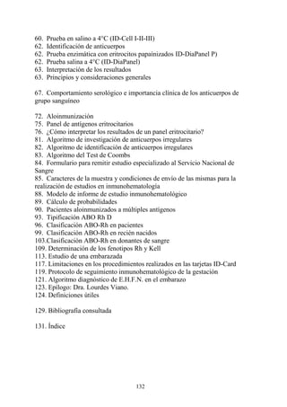 132
60. Prueba en salino a 4°C (ID-Cell I-II-III)
62. Identificación de anticuerpos
62. Prueba enzimática con eritrocitos papaínizados ID-DiaPanel P)
62. Prueba salina a 4°C (ID-DiaPanel)
63. Interpretación de los resultados
63. Principios y consideraciones generales
67. Comportamiento serológico e importancia clínica de los anticuerpos de
grupo sanguíneo
72. Aloinmunización
75. Panel de antígenos eritrocitarios
76. ¿Cómo interpretar los resultados de un panel eritrocitario?
81. Algoritmo de investigación de anticuerpos irregulares
82. Algoritmo de identificación de anticuerpos irregulares
83. Algoritmo del Test de Coombs
84. Formulario para remitir estudio especializado al Servicio Nacional de
Sangre
85. Caracteres de la muestra y condiciones de envío de las mismas para la
realización de estudios en inmunohematología
88. Modelo de informe de estudio inmunohematológico
89. Cálculo de probabilidades
90. Pacientes aloinmunizados a múltiples antígenos
93. Tipificación ABO Rh D
96. Clasificación ABO-Rh en pacientes
99. Clasificación ABO-Rh en recién nacidos
103.Clasificación ABO-Rh en donantes de sangre
109. Determinación de los fenotipos Rh y Kell
113. Estudio de una embarazada
117. Limitaciones en los procedimientos realizados en las tarjetas ID-Card
119. Protocolo de seguimiento inmunohematológico de la gestación
121. Algoritmo diagnóstico de E.H.F.N. en el embarazo
123. Epílogo: Dra. Lourdes Viano.
124. Definiciones útiles
129. Bibliografía consultada
131. Índice
 