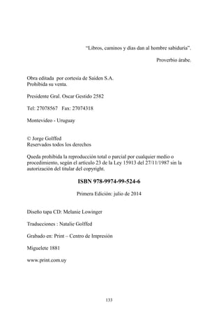 133
“Libros, caminos y días dan al hombre sabiduría”.
Proverbio árabe.
Obra editada por cortesía de Saiden S.A.
Prohibida su venta.
Presidente Gral. Oscar Gestido 2582
Tel: 27078567 Fax: 27074318
Montevideo - Uruguay
© Jorge Golffed
Reservados todos los derechos
Queda prohibida la reproducción total o parcial por cualquier medio o
procedimiento, según el artículo 23 de la Ley 15913 del 27/11/1987 sin la
autorización del titular del copyright.
ISBN 978-9974-99-524-6
Primera Edición: julio de 2014
Diseño tapa CD: Melanie Lowinger
Traducciones : Natalie Golffed
Grabado en: Print – Centro de Impresión
Miguelete 1881
www.print.com.uy
 