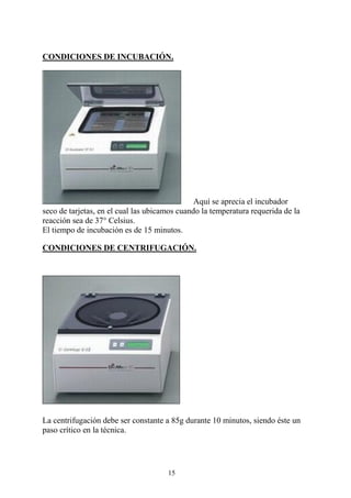 15
CONDICIONES DE INCUBACIÓN.
Aquí se aprecia el incubador
seco de tarjetas, en el cual las ubicamos cuando la temperatura requerida de la
reacción sea de 37° Celsius.
El tiempo de incubación es de 15 minutos.
CONDICIONES DE CENTRIFUGACIÓN.
La centrifugación debe ser constante a 85g durante 10 minutos, siendo éste un
paso crítico en la técnica.
 