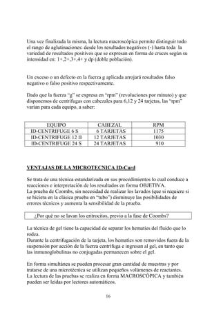 16
Una vez finalizada la misma, la lectura macroscópica permite distinguir todo
el rango de aglutinaciones: desde los resultados negativos (-) hasta toda la
variedad de resultados positivos que se expresan en forma de cruces según su
intensidad en: 1+,2+,3+,4+ y dp (doble población).
Un exceso o un defecto en la fuerza g aplicada arrojará resultados falso
negativo o falso positivo respectivamente.
Dado que la fuerza “g” se expresa en “rpm” (revoluciones por minuto) y que
disponemos de centrífugas con cabezales para 6,12 y 24 tarjetas, las “rpm”
varían para cada equipo, a saber:
EQUIPO CABEZAL RPM
ID-CENTRIFUGE 6 S 6 TARJETAS 1175
ID-CENTRIFUGE 12 II 12 TARJETAS 1030
ID-CENTRIFUGE 24 S 24 TARJETAS 910
VENTAJAS DE LA MICROTECNICA ID-Card
Se trata de una técnica estandarizada en sus procedimientos lo cual conduce a
reacciones e interpretación de los resultados en forma OBJETIVA.
La prueba de Coombs, sin necesidad de realizar los lavados (que si requiere si
se hiciera en la clásica prueba en “tubo”) disminuye las posibilidades de
errores técnicos y aumenta la sensibilidad de la prueba.
¿Por qué no se lavan los eritrocitos, previo a la fase de Coombs?
La técnica de gel tiene la capacidad de separar los hematíes del fluido que lo
rodea.
Durante la centrifugación de la tarjeta, los hematíes son removidos fuera de la
suspensión por acción de la fuerza centrífuga e ingresan al gel, en tanto que
las inmunoglobulinas no conjugadas permanecen sobre el gel.
En forma simultánea se pueden procesar gran cantidad de muestras y por
tratarse de una microtécnica se utilizan pequeños volúmenes de reactantes.
La lectura de las pruebas se realiza en forma MACROSCÓPICA y también
pueden ser leídas por lectores automáticos.
 