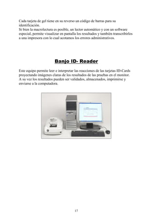 17
Cada tarjeta de gel tiene en su reverso un código de barras para su
identificación.
Si bien la macrolectura es posible, un lector automático y con un software
especial, permite visualizar en pantalla los resultados y también transcribirlos
a una impresora con lo cual acotamos los errores administrativos.
Banjo ID- Reader
Este equipo permite leer e interpretar las reacciones de las tarjetas ID-Cards
proyectando imágenes claras de los resultados de las pruebas en el monitor.
A su vez los resultados pueden ser validados, almacenados, imprimirse y
enviarse a la computadora.
 