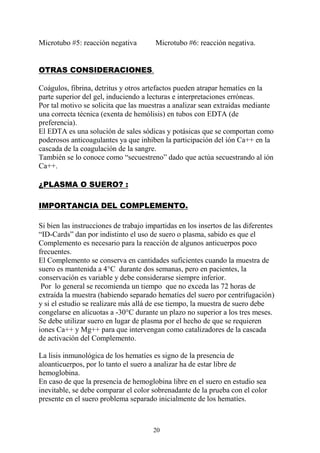 20
Microtubo #5: reacción negativa Microtubo #6: reacción negativa.
OTRAS CONSIDERACIONES.
Coágulos, fibrina, detritus y otros artefactos pueden atrapar hematíes en la
parte superior del gel, induciendo a lecturas e interpretaciones erróneas.
Por tal motivo se solicita que las muestras a analizar sean extraídas mediante
una correcta técnica (exenta de hemólisis) en tubos con EDTA (de
preferencia).
El EDTA es una solución de sales sódicas y potásicas que se comportan como
poderosos anticoagulantes ya que inhiben la participación del ión Ca++ en la
cascada de la coagulación de la sangre.
También se lo conoce como “secuestreno” dado que actúa secuestrando al ión
Ca++.
¿PLASMA O SUERO? :
IMPORTANCIA DEL COMPLEMENTO.
Si bien las instrucciones de trabajo impartidas en los insertos de las diferentes
“ID-Cards” dan por indistinto el uso de suero o plasma, sabido es que el
Complemento es necesario para la reacción de algunos anticuerpos poco
frecuentes.
El Complemento se conserva en cantidades suficientes cuando la muestra de
suero es mantenida a 4°C durante dos semanas, pero en pacientes, la
conservación es variable y debe considerarse siempre inferior.
Por lo general se recomienda un tiempo que no exceda las 72 horas de
extraída la muestra (habiendo separado hematíes del suero por centrifugación)
y si el estudio se realizare más allá de ese tiempo, la muestra de suero debe
congelarse en alícuotas a -30°C durante un plazo no superior a los tres meses.
Se debe utilizar suero en lugar de plasma por el hecho de que se requieren
iones Ca++ y Mg++ para que intervengan como catalizadores de la cascada
de activación del Complemento.
La lisis inmunológica de los hematíes es signo de la presencia de
aloanticuerpos, por lo tanto el suero a analizar ha de estar libre de
hemoglobina.
En caso de que la presencia de hemoglobina libre en el suero en estudio sea
inevitable, se debe comparar el color sobrenadante de la prueba con el color
presente en el suero problema separado inicialmente de los hematíes.
 