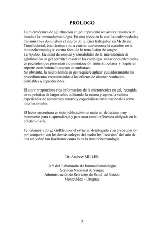 3
PRÓLOGO
La microtécnica de aglutinación en gel representó un avance cuántico en
cuanto a la inmunohematología. En una época en la cual las enfermedades
transmisibles dominaban el interés de quienes trabajaban en Medicina
Transfusional, ésta técnica vino a centrar nuevamente la atención en la
inmunohematología: centro focal de la transfusión de sangre.
La rapidez, facilidad de empleo y sensibilidad de la microtécnica de
aglutinación en gel permiten resolver las complejas situaciones planteadas
en pacientes que presentan aloinmunización antieritrocitaria y requieren
soporte transfusional o cursan un embarazo.
No obstante, la microtécnica en gel requiere aplicar cuidadosamente los
procedimientos recomendados a los efectos de obtener resultados
confiables y reproducibles.
El autor proporciona rica información de la microtécnica en gel, recogida
de su práctica de largos años utilizando la misma y aporta la valiosa
experiencia de numerosos autores y especialistas tanto nacionales como
internacionales.
El lector encontrará en ésta publicación un material de lectura muy
interesante para el aprendizaje y para usar como referencia obligada en la
práctica diaria.
Felicitamos a Jorge Golffed por el esfuerzo desplegado y su preocupación
por compartir con los demás colegas del medio los “secretos” del arte de
una actividad tan fascinante como lo es la inmunohematología.
Dr. Andrew MILLER
Jefe del Laboratorio de Inmunohematología
Servicio Nacional de Sangre
Administración de Servicios de Salud del Estado
Montevideo - Uruguay
 