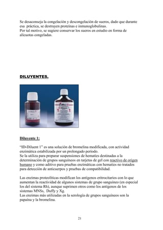 21
Se desaconseja la congelación y descongelación de sueros, dado que durante
esa práctica, se destruyen proteínas e inmunoglobulinas.
Por tal motivo, se sugiere conservar los sueros en estudio en forma de
alícuotas congeladas.
DILUYENTES.
Diluyente 1:
“ID-Diluent 1” es una solución de bromelina modificada, con actividad
enzimática estabilizada por un prolongado período.
Se la utiliza para preparar suspensiones de hematíes destinadas a la
determinación de grupos sanguíneos en tarjetas de gel con reactivo de origen
humano y como aditivo para pruebas enzimáticas con hematíes no tratados
para detección de anticuerpos y pruebas de compatibilidad.
Las enzimas proteolíticas modifican los antígenos eritrocitarios con lo que
aumentan la reactividad de algunos sistemas de grupo sanguíneo (en especial
los del sistema Rh), aunque suprimen otros como los antígenos de los
sistemas MNSs, Duffy y Xg.
Las enzimas más utilizadas en la serología de grupos sanguíneos son la
papaína y la bromelina.
 