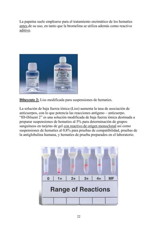 22
La papaína suele emplearse para el tratamiento enzimático de los hematíes
antes de su uso, en tanto que la bromelina se utiliza además como reactivo
aditivo.
Diluyente 2: Liss modificada para suspensiones de hematíes.
La solución de baja fuerza iónica (Liss) aumenta la tasa de asociación de
anticuerpos, con lo que potencia las reacciones antígeno – anticuerpo.
“ID-Diluent 2” es una solución modificada de baja fuerza iónica destinada a
preparar suspensiones de hematíes al 5% para determinación de grupos
sanguíneos en tarjetas de gel con reactivo de origen monoclonal así como
suspensiones de hematíes al 0,8% para pruebas de compatibilidad, pruebas de
la antiglobulina humana, y hematíes de prueba preparados en el laboratorio.
 
