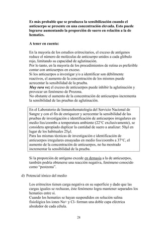 28
Es más probable que se produzca la sensibilización cuando el
anticuerpo se presente en una concentración elevada. Esto puede
lograrse aumentando la proporción de suero en relación a la de
hematíes.
A tener en cuenta:
En la mayoría de los estudios eritrocitarios, el exceso de antígenos
reduce el número de moléculas de anticuerpo unidos a cada glóbulo
rojo, limitando su capacidad de aglutinación.
Por lo tanto, en la mayoría de los procedimientos de rutina es preferible
contar con anticuerpos en exceso.
Si los anticuerpos a investigar y/o a identificar son débilmente
reactivos, el aumento de la concentración de los mismos puede
acrecentar la sensibilidad de la prueba.
Muy rara vez el exceso de anticuerpos puede inhibir la aglutinación y
provocar un fenómeno de Prozona.
No obstante el aumento de la concentración de anticuerpos incrementa
la sensibilidad de las pruebas de aglutinación.
En el Laboratorio de Inmunohematología del Servicio Nacional de
Sangre y con el fin de enriquecer y acrecentar la sensibilidad de las
pruebas de investigación e identificación de anticuerpos irregulares en
medio liss/coombs a temperatura ambiente (22°C exclusivamente), se
considera apropiado duplicar la cantidad de suero a analizar: 50µl en
lugar de los habituales 25µl.
Para las mismas técnicas de investigación e identificación de
anticuerpos irregulares ensayadas en medio liss/coombs a 37°C, el
aumento de la concentración de anticuerpos, no ha mostrado
incrementar la sensibilidad de la prueba.
Si la proporción de antígeno excede en demasía a la de anticuerpos,
también podría obtenerse una reacción negativa, fenómeno conocido
como “postzona”.
d) Potencial iónico del medio
Los eritrocitos tienen carga negativa en su superficie y dado que las
cargas iguales se rechazan, éste fenómeno logra mantener separados los
hematíes entre sí.
Cuando los hematíes se hayan suspendidos en solución salina
fisiológica los iones Na+ y Cl- forman una doble capa eléctrica
alrededor de cada célula.
 