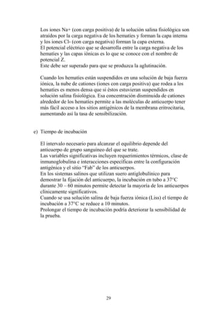 29
Los iones Na+ (con carga positiva) de la solución salina fisiológica son
atraídos por la carga negativa de los hematíes y forman la capa interna
y los iones Cl- (con carga negativa) forman la capa externa.
El potencial eléctrico que se desarrolla entre la carga negativa de los
hematíes y las capas iónicas es lo que se conoce con el nombre de
potencial Z.
Este debe ser superado para que se produzca la aglutinación.
Cuando los hematíes están suspendidos en una solución de baja fuerza
iónica, la nube de cationes (iones con carga positiva) que rodea a los
hematíes es menos densa que si éstos estuvieran suspendidos en
solución salina fisiológica. Esa concentración disminuida de cationes
alrededor de los hematíes permite a las moléculas de anticuerpo tener
más fácil acceso a los sitios antigénicos de la membrana eritrocitaria,
aumentando así la tasa de sensibilización.
e) Tiempo de incubación
El intervalo necesario para alcanzar el equilibrio depende del
anticuerpo de grupo sanguíneo del que se trate.
Las variables significativas incluyen requerimientos térmicos, clase de
inmunoglobulina e interacciones específicas entre la configuración
antigénica y el sitio “Fab” de los anticuerpos.
En los sistemas salinos que utilizan suero antiglobulínico para
demostrar la fijación del anticuerpo, la incubación en tubo a 37°C
durante 30 – 60 minutos permite detectar la mayoría de los anticuerpos
clínicamente significativos.
Cuando se usa solución salina de baja fuerza iónica (Liss) el tiempo de
incubación a 37°C se reduce a 10 minutos.
Prolongar el tiempo de incubación podría deteriorar la sensibilidad de
la prueba.
 
