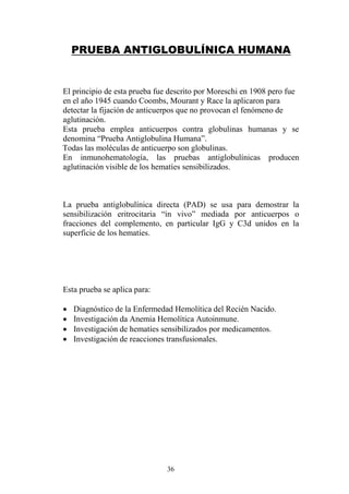 36
PRUEBA ANTIGLOBULÍNICA HUMANA
El principio de esta prueba fue descrito por Moreschi en 1908 pero fue
en el año 1945 cuando Coombs, Mourant y Race la aplicaron para
detectar la fijación de anticuerpos que no provocan el fenómeno de
aglutinación.
Esta prueba emplea anticuerpos contra globulinas humanas y se
denomina “Prueba Antiglobulina Humana”.
Todas las moléculas de anticuerpo son globulinas.
En inmunohematología, las pruebas antiglobulínicas producen
aglutinación visible de los hematíes sensibilizados.
La prueba antiglobulínica directa (PAD) se usa para demostrar la
sensibilización eritrocitaria “in vivo” mediada por anticuerpos o
fracciones del complemento, en particular IgG y C3d unidos en la
superficie de los hematíes.
Esta prueba se aplica para:
 Diagnóstico de la Enfermedad Hemolítica del Recién Nacido.
 Investigación da Anemia Hemolítica Autoinmune.
 Investigación de hematíes sensibilizados por medicamentos.
 Investigación de reacciones transfusionales.
 