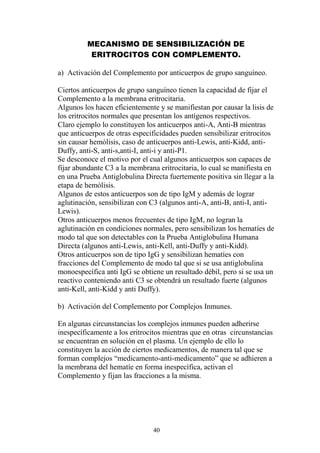 40
MECANISMO DE SENSIBILIZACIÓN DE
ERITROCITOS CON COMPLEMENTO.
a) Activación del Complemento por anticuerpos de grupo sanguíneo.
Ciertos anticuerpos de grupo sanguíneo tienen la capacidad de fijar el
Complemento a la membrana eritrocitaria.
Algunos los hacen eficientemente y se manifiestan por causar la lisis de
los eritrocitos normales que presentan los antígenos respectivos.
Claro ejemplo lo constituyen los anticuerpos anti-A, Anti-B mientras
que anticuerpos de otras especificidades pueden sensibilizar eritrocitos
sin causar hemólisis, caso de anticuerpos anti-Lewis, anti-Kidd, anti-
Duffy, anti-S, anti-s,anti-I, anti-i y anti-P1.
Se desconoce el motivo por el cual algunos anticuerpos son capaces de
fijar abundante C3 a la membrana eritrocitaria, lo cual se manifiesta en
en una Prueba Antiglobulina Directa fuertemente positiva sin llegar a la
etapa de hemólisis.
Algunos de estos anticuerpos son de tipo IgM y además de lograr
aglutinación, sensibilizan con C3 (algunos anti-A, anti-B, anti-I, anti-
Lewis).
Otros anticuerpos menos frecuentes de tipo IgM, no logran la
aglutinación en condiciones normales, pero sensibilizan los hematíes de
modo tal que son detectables con la Prueba Antiglobulina Humana
Directa (algunos anti-Lewis, anti-Kell, anti-Duffy y anti-Kidd).
Otros anticuerpos son de tipo IgG y sensibilizan hematíes con
fracciones del Complemento de modo tal que si se usa antiglobulina
monoespecífica anti IgG se obtiene un resultado débil, pero si se usa un
reactivo conteniendo anti C3 se obtendrá un resultado fuerte (algunos
anti-Kell, anti-Kidd y anti Duffy).
b) Activación del Complemento por Complejos Inmunes.
En algunas circunstancias los complejos inmunes pueden adherirse
inespecíficamente a los eritrocitos mientras que en otras circunstancias
se encuentran en solución en el plasma. Un ejemplo de ello lo
constituyen la acción de ciertos medicamentos, de manera tal que se
forman complejos “medicamento-anti-medicamento” que se adhieren a
la membrana del hematíe en forma inespecífica, activan el
Complemento y fijan las fracciones a la misma.
 