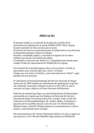 5
PREFACIO
El presente trabajo es un material de divulgación científica de la
microtécnica de aglutinación en gel de DiaMed (MTS: Micro Typing
System) realizado sin fines de lucro para el autor.
Se trata de una técnica revolucionaria para el trabajo diario en los Servicios
de Inmunohematología y Bancos de Sangre.
Sencillez, comodidad, rapidez y exactitud son algunos de los tantos
atributos que merece este método de trabajo.
Casualmente el próximo año, Saiden S.A. (importador para nuestro país)
cumple 20 años de representación de DiaMed ID en Uruguay.
Este material lleva dormido algunos años en mi escritorio. Escribir es
apasionante, pero consume algo muy valioso: el tiempo.
Tiempo que se le quita a la familia, y aún consciente de ese “delito”, seguí
adelante con este proyecto.
El Laboratorio de Inmunohematología del Servicio Nacional de Sangre
realiza más de 3000 estudios por microtécnica de aglutinación en gel por
año, habiendo comenzado a trabajar en ella en el año 1995, lo cual lo
convierte sin lugar a duda en el Centro Nacional de Referencia.
Nada de este material que llega a la colectividad técnica de Hemoterapia
sería posible sin el apoyo que me brindaron la Dirección del Servicio
Nacional de Sangre en la persona de la Dra. Lourdes Viano, el Jefe del
Laboratorio de Inmunohematología, Dr. Andrew Miller; la tolerancia y
paciencia de tres notables técnicos como los son T.H. Martín Gularte,
Mariana López y Danielle Wikman quienes no escatimaron de su valioso
tiempo y conocimientos para conmigo.
Mi reconocimiento al Sr. Gustavo Buela (por Saiden S.A.) por su apoyo en
este proyecto y al Sr. Ricardo Mendillo (representante de DiaMed ID
 