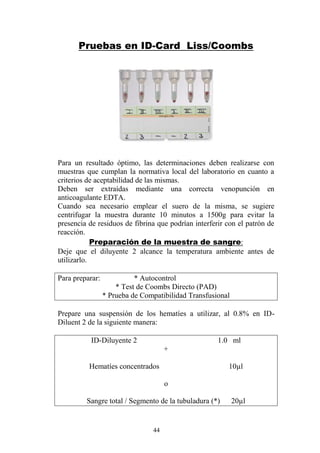44
Pruebas en ID-Card Liss/Coombs
Para un resultado óptimo, las determinaciones deben realizarse con
muestras que cumplan la normativa local del laboratorio en cuanto a
criterios de aceptabilidad de las mismas.
Deben ser extraídas mediante una correcta venopunción en
anticoagulante EDTA.
Cuando sea necesario emplear el suero de la misma, se sugiere
centrifugar la muestra durante 10 minutos a 1500g para evitar la
presencia de residuos de fibrina que podrían interferir con el patrón de
reacción.
Preparación de la muestra de sangre:
Deje que el diluyente 2 alcance la temperatura ambiente antes de
utilizarlo.
Para preparar: * Autocontrol
* Test de Coombs Directo (PAD)
* Prueba de Compatibilidad Transfusional
Prepare una suspensión de los hematíes a utilizar, al 0.8% en ID-
Diluent 2 de la siguiente manera:
ID-Diluyente 2 1.0 ml
+
Hematíes concentrados 10µl
o
Sangre total / Segmento de la tubuladura (*) 20µl
 