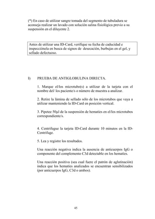 45
(*) En caso de utilizar sangre tomada del segmento de tubuladura se
aconseja realizar un lavado con solución salina fisiológica previo a su
suspensión en el diluyente 2.
Antes de utilizar una ID-Card, verifique su fecha de caducidad e
inspecciónela en busca de signos de desecación, burbujas en el gel, y
sellado defectuoso.
I) PRUEBA DE ANTIGLOBULINA DIRECTA.
1. Marque el/los microtubo(s) a utilizar de la tarjeta con el
nombre del/ los paciente/s o número de muestra a analizar.
2. Retire la lámina de sellado sólo de los microtubos que vaya a
utilizar manteniendo la ID-Card en posición vertical.
3. Pipetee 50µl de la suspensión de hematíes en el/los microtubos
correspondiente/s.
4. Centrifugue la tarjeta ID-Card durante 10 minutos en la ID-
Centrifuge.
5. Lea y registre los resultados.
Una reacción negativa indica la ausencia de anticuerpos IgG o
componente del complemento C3d detectable en los hematíes.
Una reacción positiva (sea cual fuere el patrón de aglutinación)
indica que los hematíes analizados se encuentran sensibilizados
(por anticuerpos IgG, C3d o ambos).
 