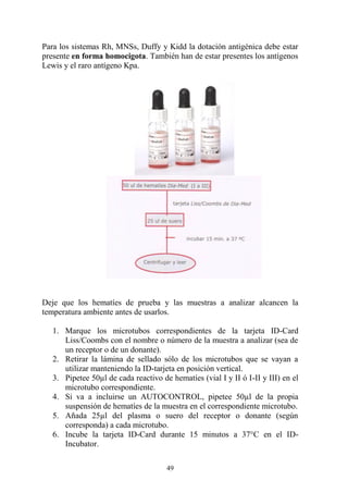 49
Para los sistemas Rh, MNSs, Duffy y Kidd la dotación antigénica debe estar
presente en forma homocigota. También han de estar presentes los antígenos
Lewis y el raro antígeno Kpa.
Deje que los hematíes de prueba y las muestras a analizar alcancen la
temperatura ambiente antes de usarlos.
1. Marque los microtubos correspondientes de la tarjeta ID-Card
Liss/Coombs con el nombre o número de la muestra a analizar (sea de
un receptor o de un donante).
2. Retirar la lámina de sellado sólo de los microtubos que se vayan a
utilizar manteniendo la ID-tarjeta en posición vertical.
3. Pipetee 50µl de cada reactivo de hematíes (vial I y II ó I-II y III) en el
microtubo correspondiente.
4. Si va a incluirse un AUTOCONTROL, pipetee 50µl de la propia
suspensión de hematíes de la muestra en el correspondiente microtubo.
5. Añada 25µl del plasma o suero del receptor o donante (según
corresponda) a cada microtubo.
6. Incube la tarjeta ID-Card durante 15 minutos a 37°C en el ID-
Incubator.
 