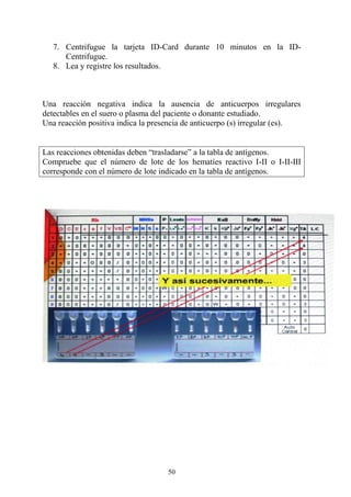 50
7. Centrifugue la tarjeta ID-Card durante 10 minutos en la ID-
Centrifugue.
8. Lea y registre los resultados.
Una reacción negativa indica la ausencia de anticuerpos irregulares
detectables en el suero o plasma del paciente o donante estudiado.
Una reacción positiva indica la presencia de anticuerpo (s) irregular (es).
Las reacciones obtenidas deben “trasladarse” a la tabla de antígenos.
Compruebe que el número de lote de los hematíes reactivo I-II o I-II-III
corresponde con el número de lote indicado en la tabla de antígenos.
 