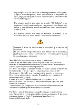 55
Según el patrón de las reacciones y la configuración de los antígenos,
el tipo de anticuerpo presente puede identificarse en la mayoría de los
casos, tenga presente que la reacción del microtubo de autocontrol debe
dar resultado negativo.
Una reacción positiva con todos los hematíes “ID-DiaPanel” y un
autocontrol negativo, puede deberse a reacciones no específicas o bien
indicar la presencia de un aloanticuerpo dirigido contra un antígeno de
alta incidencia.
Una reacción positiva con todos los hematíes ID-DiaPanel” y un
autocontrol positivo, puede deberse a reacciones no específicas.
Compare el patrón de reacción entre el autocontrol y el resto de los
microtubos.
Si estos últimos arrojan reacciones más intensas que el autocontrol,
puede que estemos frente a un aloanticuerpo subyacente, por lo que se
requerirán estudios adicionales.
No resulta infrecuente que coexistan auto y aloanticuerpos.
Recuerde que los anticuerpos frente a antígenos de los sistemas MNSs y
Duffy no se detectan en medio enzimático ya que al tratarse de antígenos de
naturaleza proteica; son destruidos por aquellas.
Nos puede ayudar para la identificación del anticuerpo, conocer el fenotipo de
los hematíes del paciente, ya que los antígenos correspondientes a los
aloanticuerpos detectados en el suero deben estar ausentes en los mismos.
En el caso de autoanticuerpos o estudio de un eluído, por el contrario el
antígeno debe estar presente.
Cuando se ha identificado un aloanticuerpo, debe procederse a la
determinación en los eritrocitos del paciente del antígeno específico para
comprobar su ausencia.
Tener en cuenta que si el paciente ha sido transfundido recientemente, el
estudio de su fenotipo puede darnos resultados erróneos.
Por último y a modo de orientación, cuando se detecta un anticuerpo de
especificidad anti-D en mujeres en edad reproductiva, asegurarse de que no se
trate de un anticuerpo “pasivo” resultante de la profilaxis con
inmunoglobulina anti Rh D.
 