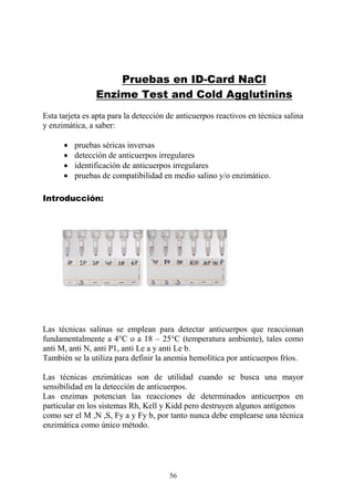 56
Pruebas en ID-Card NaCl
Enzime Test and Cold Agglutinins
Esta tarjeta es apta para la detección de anticuerpos reactivos en técnica salina
y enzimática, a saber:
 pruebas séricas inversas
 detección de anticuerpos irregulares
 identificación de anticuerpos irregulares
 pruebas de compatibilidad en medio salino y/o enzimático.
Introducción:
Las técnicas salinas se emplean para detectar anticuerpos que reaccionan
fundamentalmente a 4°C o a 18 – 25°C (temperatura ambiente), tales como
anti M, anti N, anti P1, anti Le a y anti Le b.
También se la utiliza para definir la anemia hemolítica por anticuerpos fríos.
Las técnicas enzimáticas son de utilidad cuando se busca una mayor
sensibilidad en la detección de anticuerpos.
Las enzimas potencian las reacciones de determinados anticuerpos en
particular en los sistemas Rh, Kell y Kidd pero destruyen algunos antígenos
como ser el M ,N ,S, Fy a y Fy b, por tanto nunca debe emplearse una técnica
enzimática como único método.
 