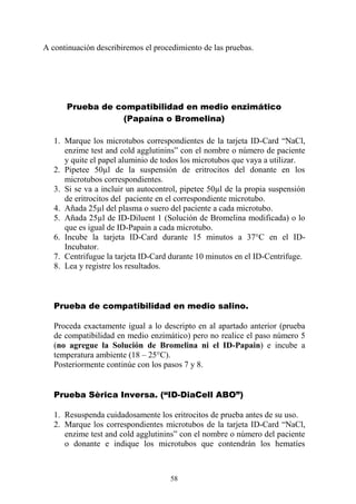 58
A continuación describiremos el procedimiento de las pruebas.
Prueba de compatibilidad en medio enzimático
(Papaína o Bromelina)
1. Marque los microtubos correspondientes de la tarjeta ID-Card “NaCl,
enzime test and cold agglutinins” con el nombre o número de paciente
y quite el papel aluminio de todos los microtubos que vaya a utilizar.
2. Pipetee 50µl de la suspensión de eritrocitos del donante en los
microtubos correspondientes.
3. Si se va a incluir un autocontrol, pipetee 50µl de la propia suspensión
de eritrocitos del paciente en el correspondiente microtubo.
4. Añada 25µl del plasma o suero del paciente a cada microtubo.
5. Añada 25µl de ID-Diluent 1 (Solución de Bromelina modificada) o lo
que es igual de ID-Papain a cada microtubo.
6. Incube la tarjeta ID-Card durante 15 minutos a 37°C en el ID-
Incubator.
7. Centrifugue la tarjeta ID-Card durante 10 minutos en el ID-Centrifuge.
8. Lea y registre los resultados.
Prueba de compatibilidad en medio salino.
Proceda exactamente igual a lo descripto en al apartado anterior (prueba
de compatibilidad en medio enzimático) pero no realice el paso número 5
(no agregue la Solución de Bromelina ni el ID-Papain) e incube a
temperatura ambiente (18 – 25°C).
Posteriormente continúe con los pasos 7 y 8.
Prueba Sèrica Inversa. (“ID-DiaCell ABO”)
1. Resuspenda cuidadosamente los eritrocitos de prueba antes de su uso.
2. Marque los correspondientes microtubos de la tarjeta ID-Card “NaCl,
enzime test and cold agglutinins” con el nombre o número del paciente
o donante e indique los microtubos que contendrán los hematíes
 