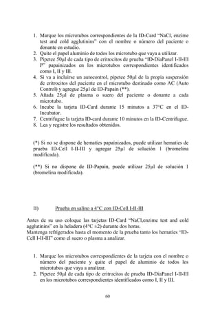 60
1. Marque los microtubos correspondientes de la ID-Card “NaCl, enzime
test and cold agglutinins” con el nombre o número del paciente o
donante en estudio.
2. Quite el papel aluminio de todos los microtubo que vaya a utilizar.
3. Pipetee 50µl de cada tipo de eritrocitos de prueba “ID-DiaPanel I-II-III
P” papainizados en los microtubos correspondientes identificados
como I, II y III.
4. Si va a incluirse un autocontrol, pipetee 50µl de la propia suspensión
de eritrocitos del paciente en el microtubo destinado como AC (Auto
Control) y agregue 25µl de ID-Papaín (**).
5. Añada 25µl de plasma o suero del paciente o donante a cada
microtubo.
6. Incube la tarjeta ID-Card durante 15 minutos a 37°C en el ID-
Incubator.
7. Centrifugue la tarjeta ID-card durante 10 minutos en la ID-Centrifugue.
8. Lea y registre los resultados obtenidos.
(*) Si no se dispone de hematíes papaínizados, puede utilizar hematíes de
prueba ID-Cell I-II-III y agregar 25µl de solución 1 (bromelina
modificada).
(**) Si no dispone de ID-Papaín, puede utilizar 25µl de solución 1
(bromelina modificada).
II) Prueba en salino a 4°C con ID-Cell I-II-III
Antes de su uso coloque las tarjetas ID-Card “NaCl,enzime test and cold
agglutinins” en la heladera (4°C ±2) durante dos horas.
Mantenga refrigerados hasta el momento de la prueba tanto los hematíes “ID-
Cell I-II-III” como el suero o plasma a analizar.
1. Marque los microtubos correspondientes de la tarjeta con el nombre o
número del paciente y quite el papel de aluminio de todos los
microtubos que vaya a analizar.
2. Pipetee 50µl de cada tipo de eritrocitos de prueba ID-DiaPanel I-II-III
en los microtubos correspondientes identificados como I, II y III.
 